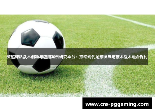 英超球队战术创新与应用案例研究平台：推动现代足球发展与技术战术融合探讨