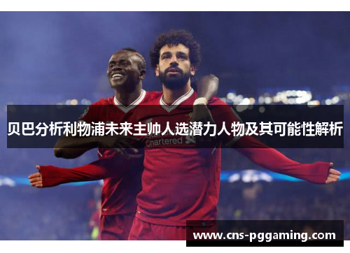 贝巴分析利物浦未来主帅人选潜力人物及其可能性解析