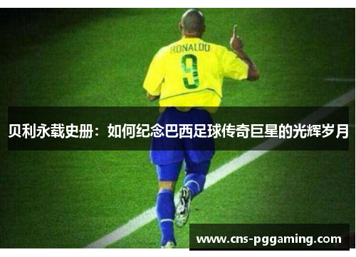 贝利永载史册:如何纪念巴西足球传奇巨星的光辉岁月 贝利永载史册:如何纪念巴西足球传奇巨星的光辉岁月