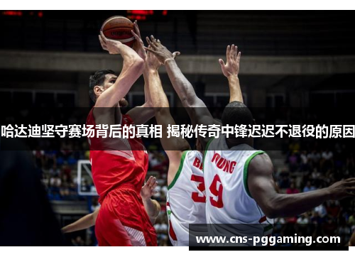 哈达迪坚守赛场背后的真相 揭秘传奇中锋迟迟不退役的原因