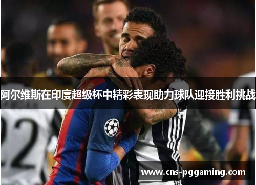 阿尔维斯在印度超级杯中精彩表现助力球队迎接胜利挑战 阿尔维斯在印度超级杯中精彩表现助力球队迎接胜利挑战
