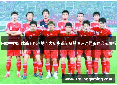 回顾中国足球战平巴西的五大历史瞬间及其深远时代影响启示录析