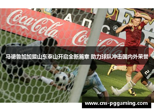 马德鲁加加盟山东泰山开启全新篇章 助力球队冲击国内外荣誉