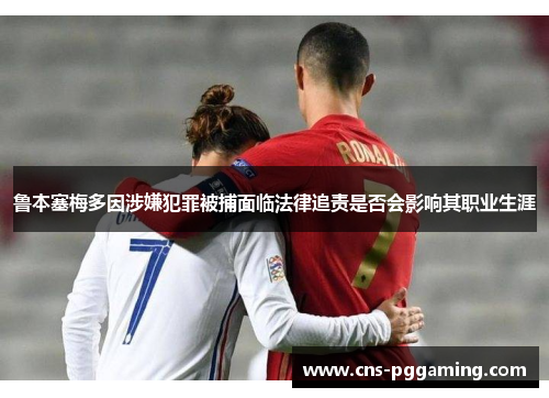 鲁本塞梅多因涉嫌犯罪被捕面临法律追责是否会影响其职业生涯