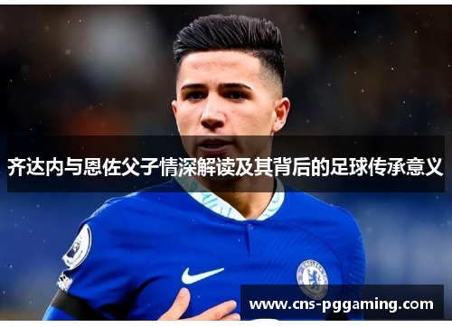 齐达内与恩佐父子情深解读及其背后的足球传承意义
