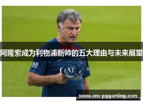 阿隆索成为利物浦新帅的五大理由与未来展望 阿隆索成为利物浦新帅的五大理由与未来展望