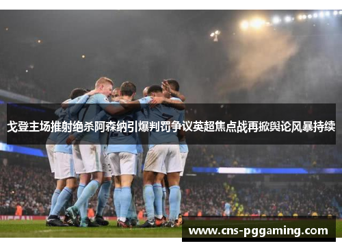 戈登主场推射绝杀阿森纳引爆判罚争议英超焦点战再掀舆论风暴持续