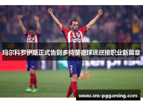 玛尔科罗伊斯正式告别多特蒙德球迷迎接职业新篇章 玛尔科罗伊斯正式告别多特蒙德球迷迎接职业新篇章