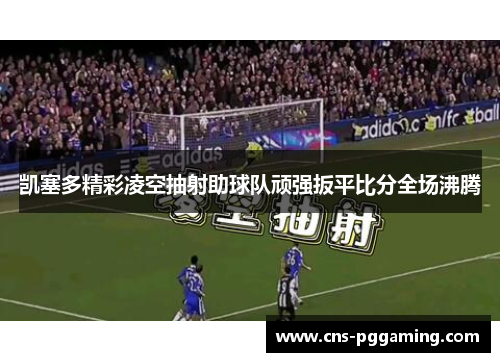 凯塞多精彩凌空抽射助球队顽强扳平比分全场沸腾