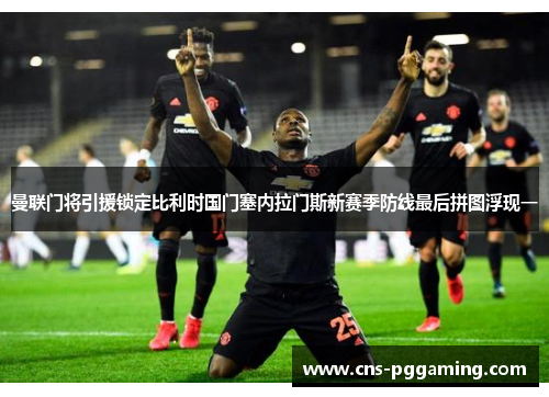 曼联门将引援锁定比利时国门塞内拉门斯新赛季防线最后拼图浮现一